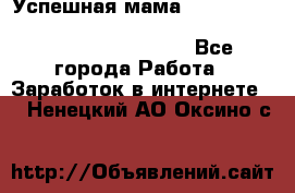  Успешная мама                                                                 - Все города Работа » Заработок в интернете   . Ненецкий АО,Оксино с.